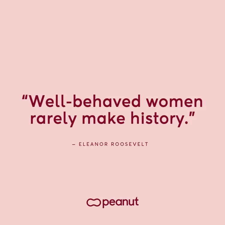 “Well-behaved women rarely make history.” – Eleanor Roosevelt