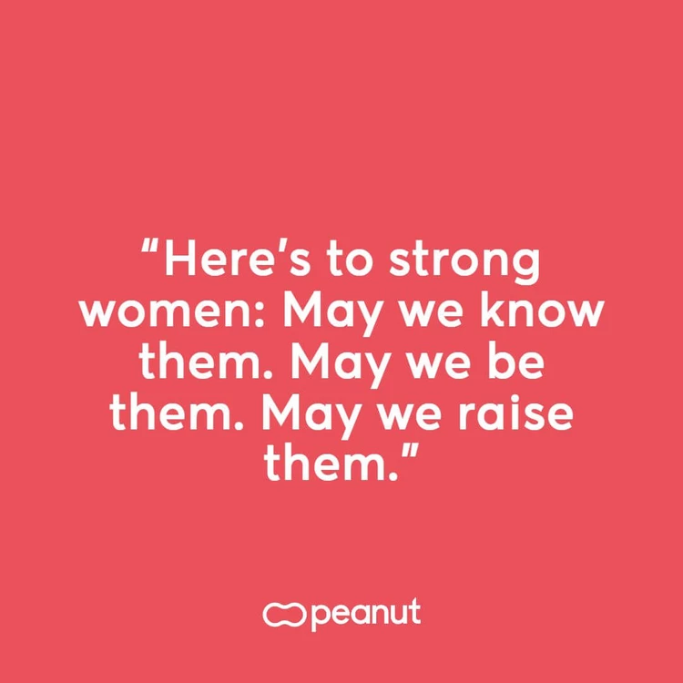 “Here’s to strong women: May we know them. May we be them. May we raise them.”
