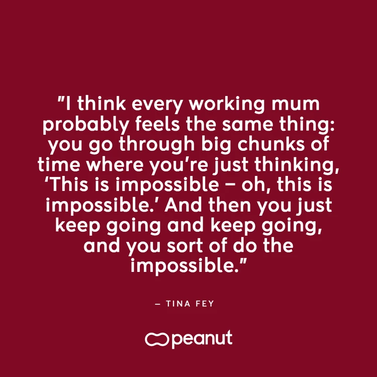 Working mum quote by Tina Fey: “I think every working mum probably feels the same thing: you go through big chunks of time where you’re just thinking, ‘This is impossible - oh, this is impossible.’ And then you just keep going and keep going, and you sort of do the impossible.”