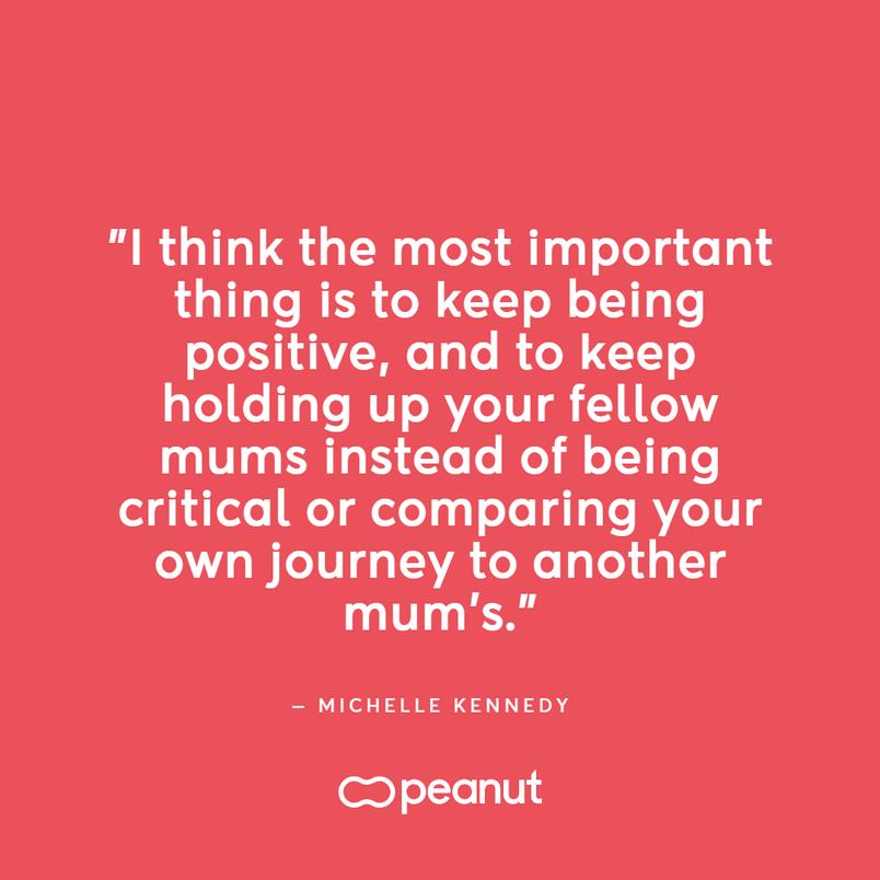 Working mum quote by Michelle Kennedy, CEO and founder of Peanut: "I think the most important thing is to keep positive, and to keep holding up your fellow mums instead of being critical or comparing your journey to another mum's."